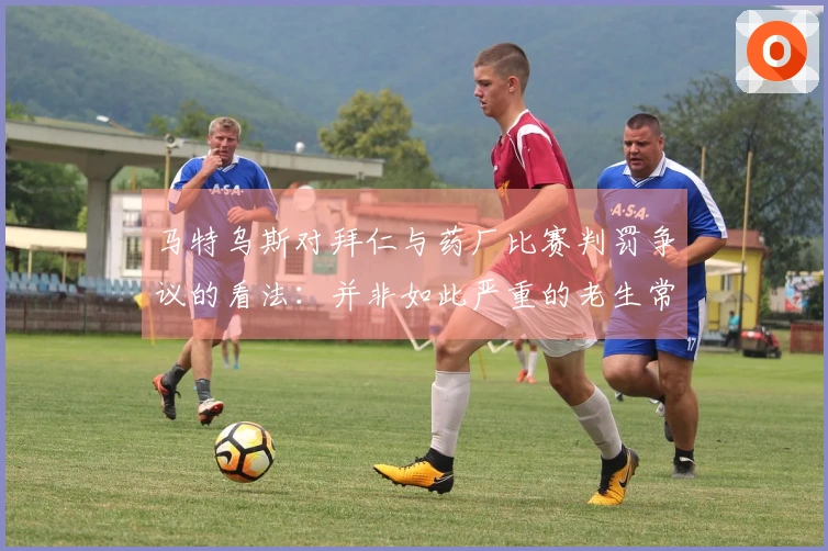 马特乌斯对拜仁与药厂比赛判罚争议的看法：并非如此严重的老生常谈