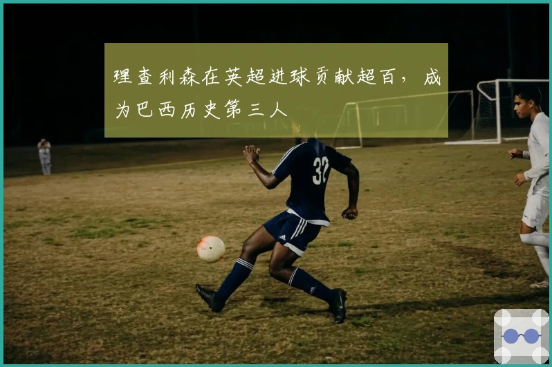 理查利森在英超进球贡献超百，成为巴西历史第三人