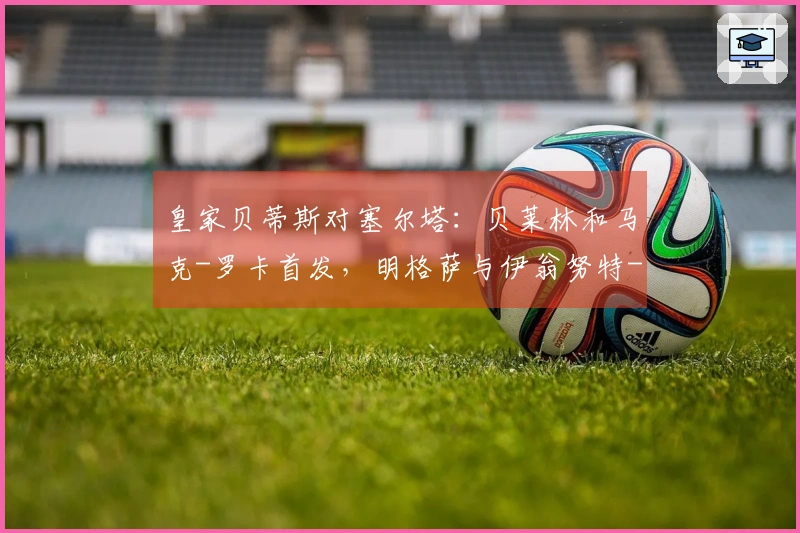 皇家贝蒂斯对塞尔塔：贝莱林和马克-罗卡首发，明格萨与伊翁努特-拉杜参赛