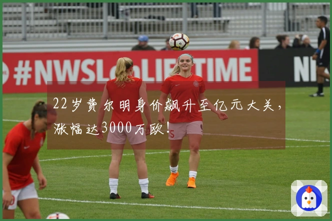22岁费尔明身价飙升至亿元大关，涨幅达3000万欧！