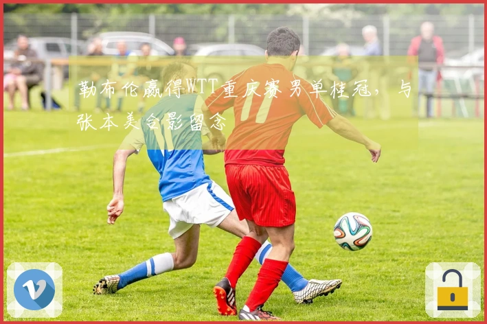 勒布伦赢得WTT重庆赛男单桂冠，与张本美合影留念