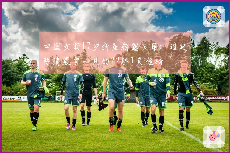 中国女羽17岁新星崭露头角：追赶陈清晨贾一凡的22胜1负佳绩
