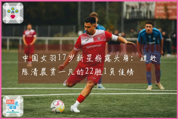 中国女羽17岁新星崭露头角：追赶陈清晨贾一凡的22胜1负佳绩