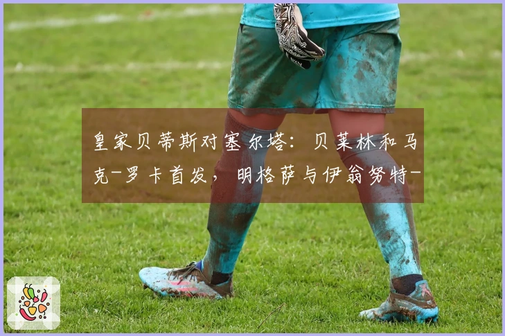 皇家贝蒂斯对塞尔塔：贝莱林和马克-罗卡首发，明格萨与伊翁努特-拉杜参赛