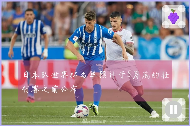 日本队世界杯名单预计于5月底的壮行赛之前公布