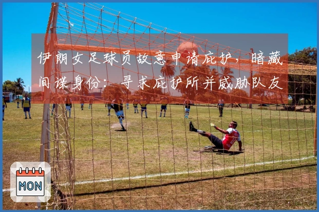伊朗女足球员故意申请庇护，暗藏间谍身份：寻求庇护所并威胁队友反悔