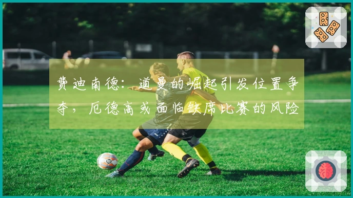 费迪南德：道曼的崛起引发位置争夺，厄德高或面临缺席比赛的风险